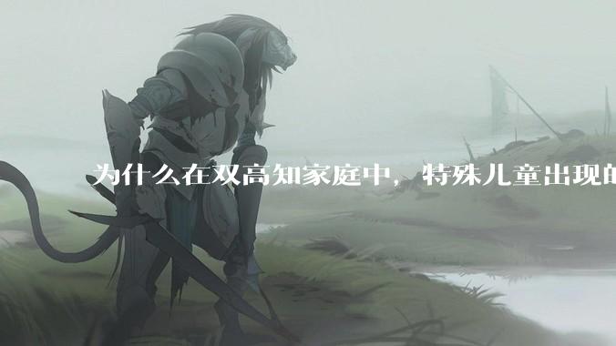为什么在双高知家庭中，特殊儿童出现的频率较偏高？