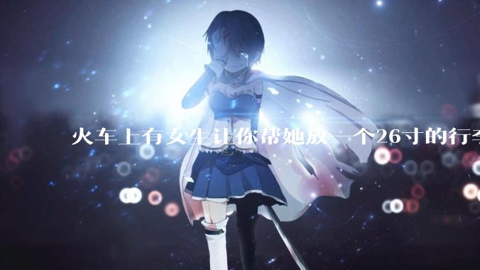 火车上有女生让你帮她放一个26寸的行李箱到行李架上，你会帮忙吗？